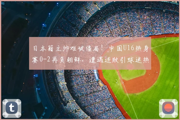日本籍主帅难破僵局!中国U16热身赛0-2再负朝鲜,遭遇连败引球迷热议
