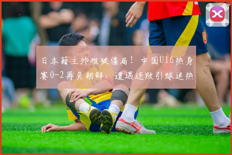 日本籍主帅难破僵局！中国U16热身赛0-2再负朝鲜，遭遇连败引球迷热议
