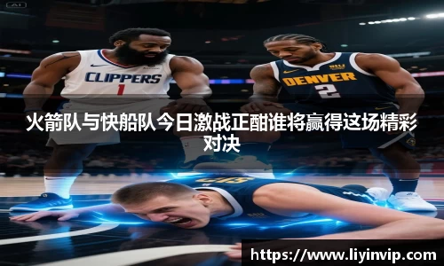 火箭队与快船队今日激战正酣谁将赢得这场精彩对决