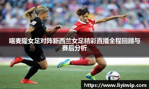 喀麦隆女足对阵新西兰女足精彩直播全程回顾与赛后分析