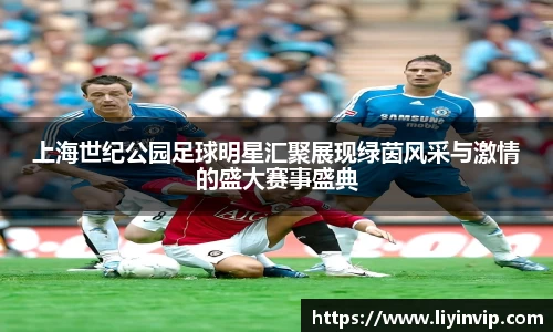 上海世纪公园足球明星汇聚展现绿茵风采与激情的盛大赛事盛典