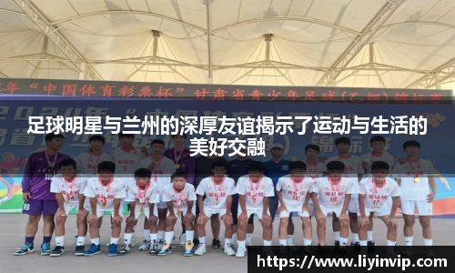 足球明星与兰州的深厚友谊揭示了运动与生活的美好交融