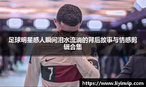 足球明星感人瞬间泪水流淌的背后故事与情感剪辑合集