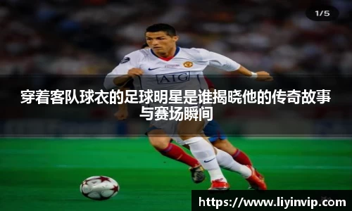 穿着客队球衣的足球明星是谁揭晓他的传奇故事与赛场瞬间