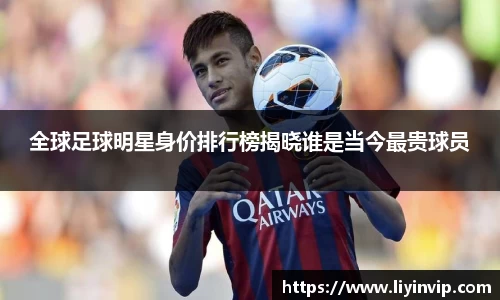 全球足球明星身价排行榜揭晓谁是当今最贵球员