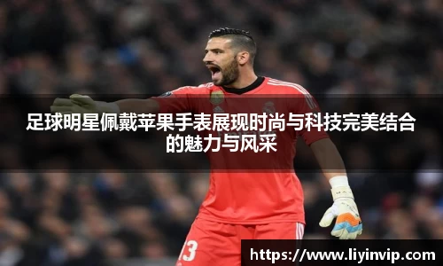 足球明星佩戴苹果手表展现时尚与科技完美结合的魅力与风采